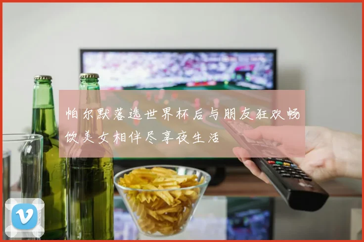 帕尔默落选世界杯后与朋友狂欢畅饮美女相伴尽享夜生活