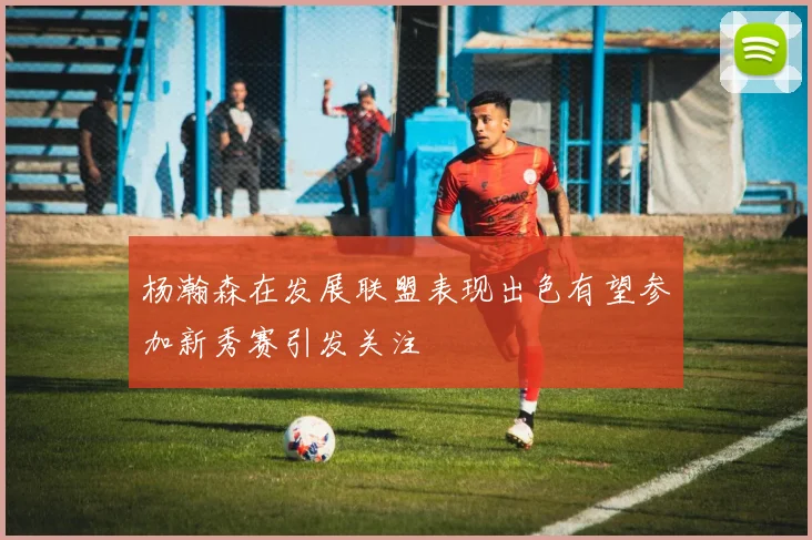 杨瀚森在发展联盟表现出色有望参加新秀赛引发关注