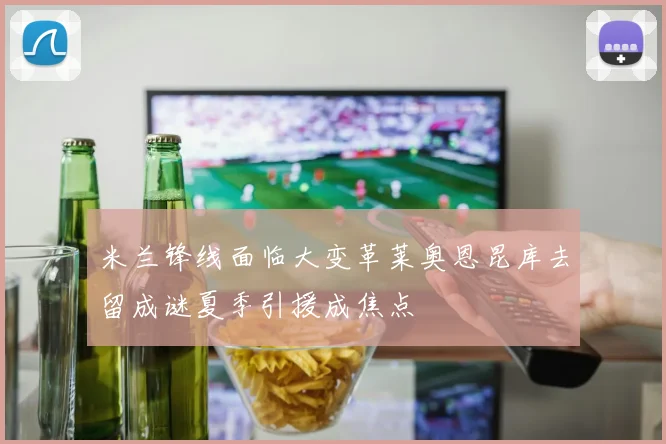 米兰锋线面临大变革莱奥恩昆库去留成谜夏季引援成焦点