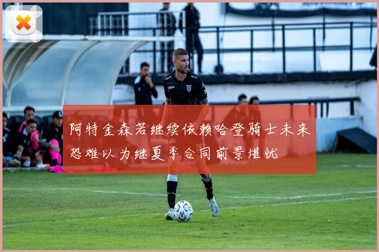 阿特金森若继续依赖哈登骑士未来恐难以为继夏季合同前景堪忧