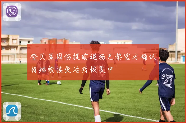 登贝莱因伤提前退场巴黎官方确认将继续接受治疗恢复中